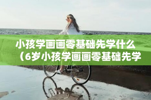 小孩学画画零基础先学什么（6岁小孩学画画零基础先学什么）