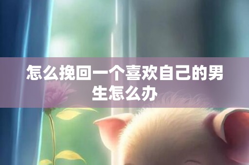 怎么挽回一个喜欢自己的男生怎么办