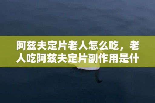 阿兹夫定片老人怎么吃，老人吃阿兹夫定片副作用是什么