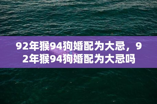 92年猴94狗婚配为大忌，92年猴94狗婚配为大忌吗