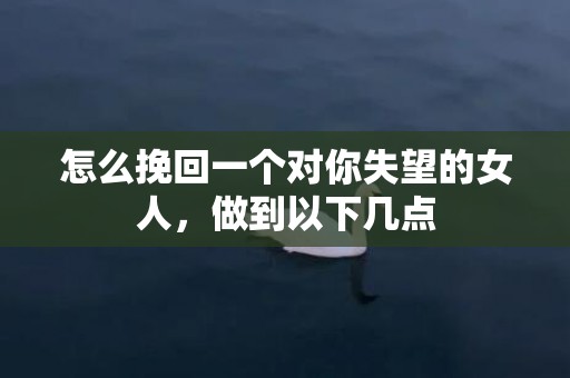 怎么挽回一个对你失望的女人，做到以下几点