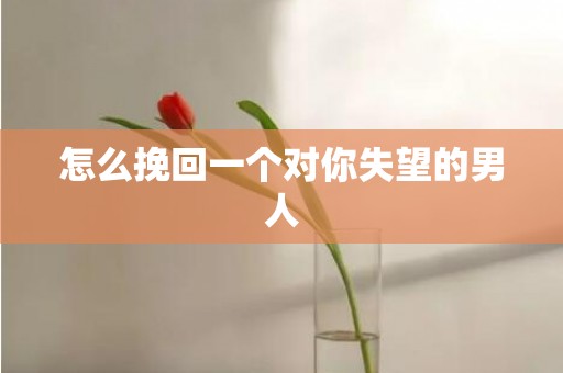 怎么挽回一个对你失望的男人