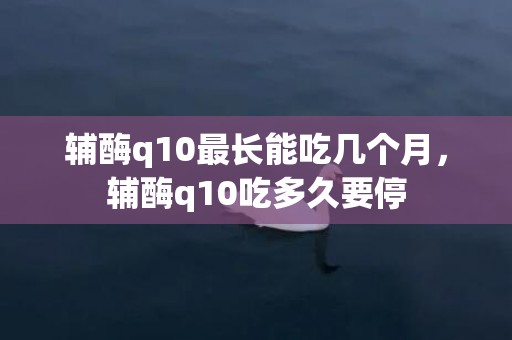 辅酶q10最长能吃几个月，辅酶q10吃多久要停