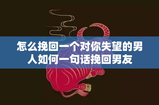 怎么挽回一个对你失望的男人如何一句话挽回男友