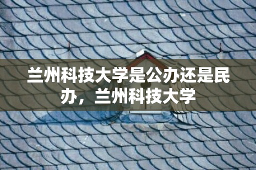 兰州科技大学是公办还是民办，兰州科技大学