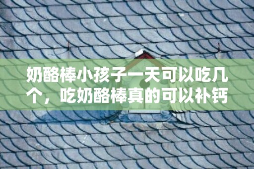 奶酪棒小孩子一天可以吃几个，吃奶酪棒真的可以补钙吗