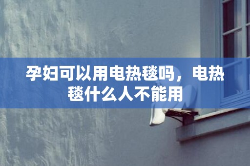 孕妇可以用电热毯吗，电热毯什么人不能用