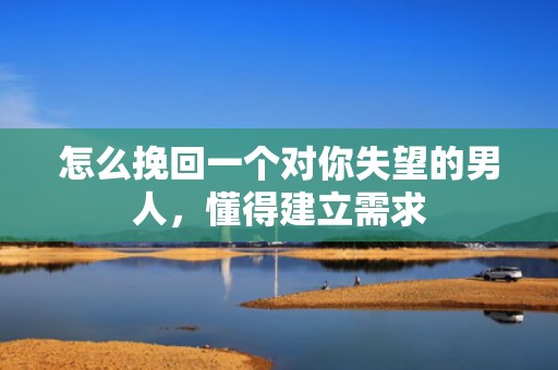 怎么挽回一个对你失望的男人，懂得建立需求