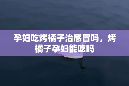 孕妇吃烤橘子治感冒吗，烤橘子孕妇能吃吗