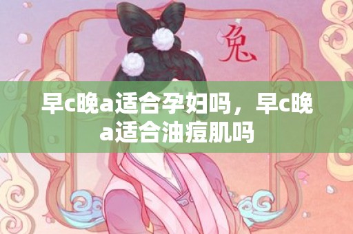 早c晚a适合孕妇吗，早c晚a适合油痘肌吗