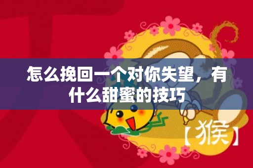 怎么挽回一个对你失望，有什么甜蜜的技巧