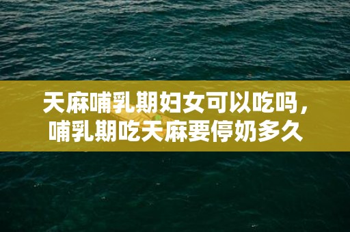 天麻哺乳期妇女可以吃吗，哺乳期吃天麻要停奶多久