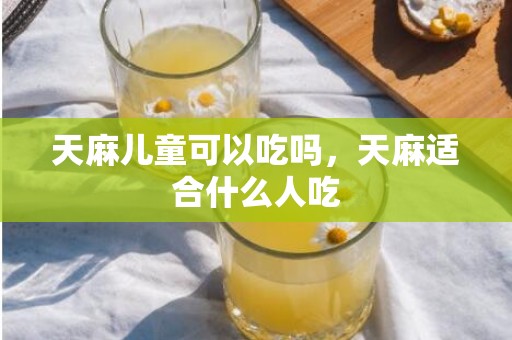 天麻儿童可以吃吗，天麻适合什么人吃