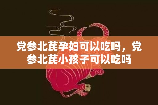党参北芪孕妇可以吃吗，党参北芪小孩子可以吃吗