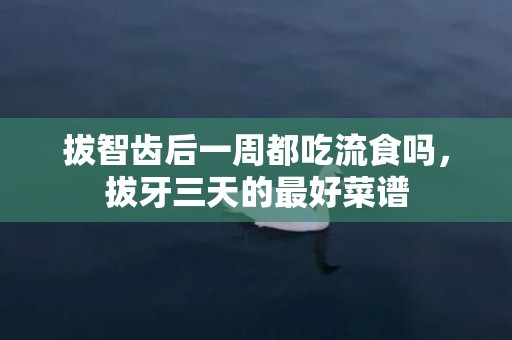 拔智齿后一周都吃流食吗，拔牙三天的最好菜谱