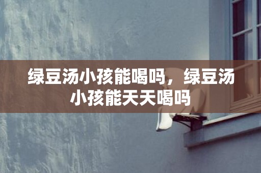 绿豆汤小孩能喝吗，绿豆汤小孩能天天喝吗
