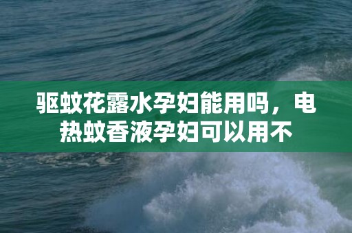 驱蚊花露水孕妇能用吗，电热蚊香液孕妇可以用不