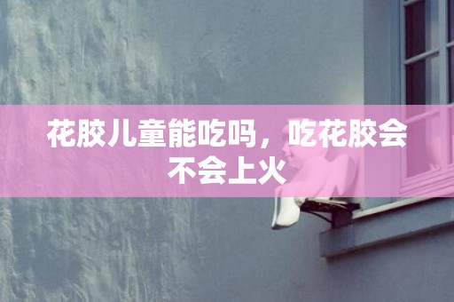 花胶儿童能吃吗，吃花胶会不会上火
