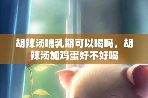 胡辣汤哺乳期可以喝吗，胡辣汤加鸡蛋好不好喝
