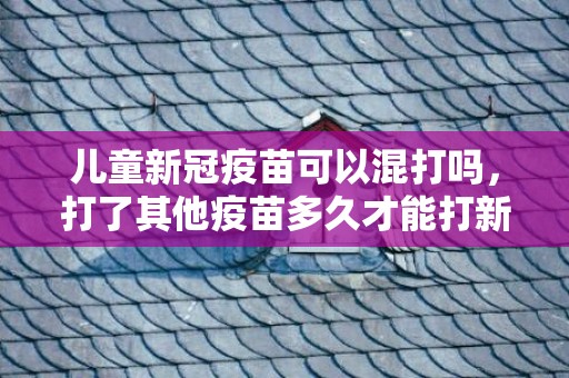 儿童新冠疫苗可以混打吗，打了其他疫苗多久才能打新冠疫苗