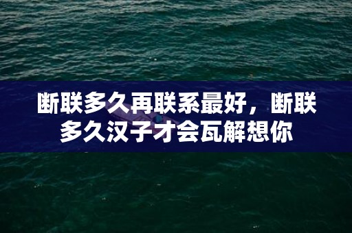 断联多久再联系最好，断联多久汉子才会瓦解想你