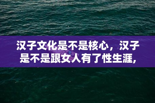 汉子文化是不是核心，汉子是不是跟女人有了性生涯,就很难丢下她,就算分别,是吗?