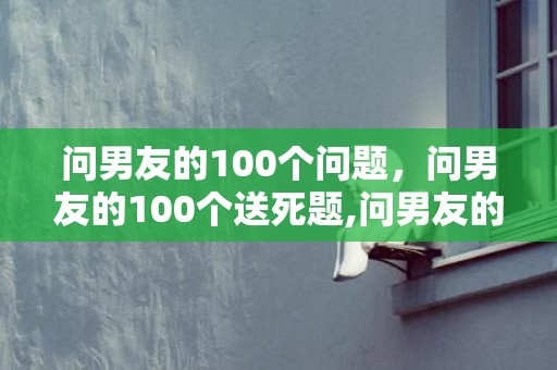 问男友的100个问题，问男友的100个送死题,问男友的十年夜锋利题目都是什么?