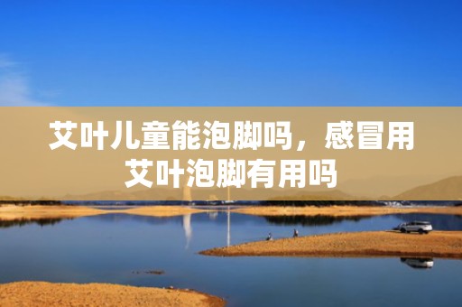 艾叶儿童能泡脚吗，感冒用艾叶泡脚有用吗