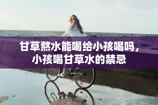 甘草熬水能喝给小孩喝吗，小孩喝甘草水的禁忌