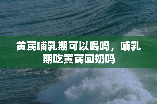 黄芪哺乳期可以喝吗，哺乳期吃黄芪回奶吗