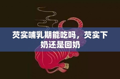 芡实哺乳期能吃吗，芡实下奶还是回奶