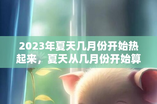 2023年夏天几月份开始热起来，夏天从几月份开始算起