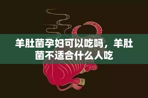 羊肚菌孕妇可以吃吗，羊肚菌不适合什么人吃