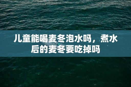 儿童能喝麦冬泡水吗，煮水后的麦冬要吃掉吗