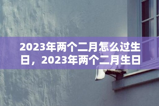 2023年两个二月怎么过生日，2023年两个二月生日可以都过生日吗