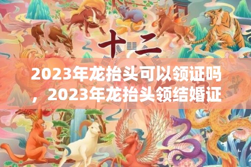 2023年龙抬头可以领证吗，2023年龙抬头领结婚证好吗