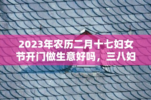 2023年农历二月十七妇女节开门做生意好吗，三八妇女节是不是开市吉日