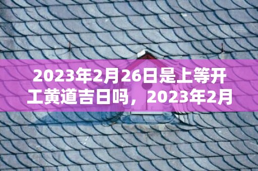 2023年2月26日是上等开工黄道吉日吗，2023年2月26日这天适合复工吗