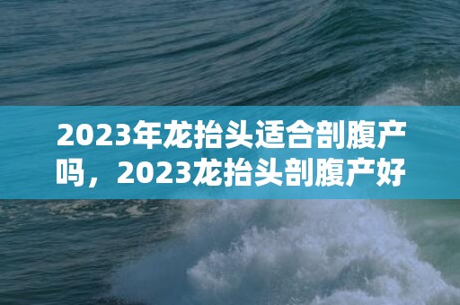 2023年龙抬头适合剖腹产吗，2023龙抬头剖腹产好不好