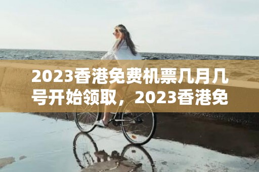 2023香港免费机票几月几号开始领取，2023香港免费机票怎么领取