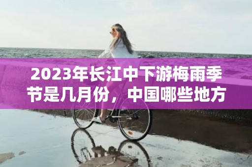 2023年长江中下游梅雨季节是几月份，中国哪些地方会出现梅雨季节
