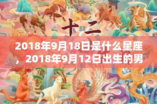 2018年9月18日是什么星座，2018年9月12日出生的男孩五行取名推荐！