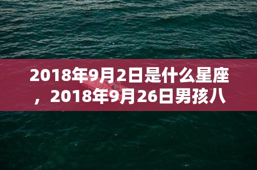 2018年9月2日是什么星座，2018年9月26日男孩八字取名推荐，这天日子好吗？