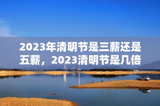 2023年清明节是三薪还是五薪，2023清明节是几倍工资