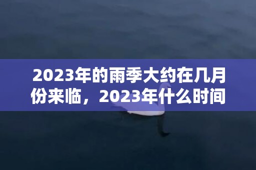 2023年的雨季大约在几月份来临，2023年什么时间才有大雨