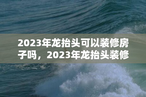 2023年龙抬头可以装修房子吗，2023年龙抬头装修房子好吗