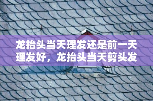 龙抬头当天理发还是前一天理发好，龙抬头当天剪头发还是之后剪