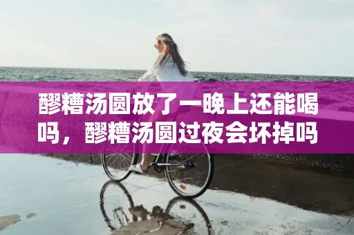 醪糟汤圆放了一晚上还能喝吗，醪糟汤圆过夜会坏掉吗