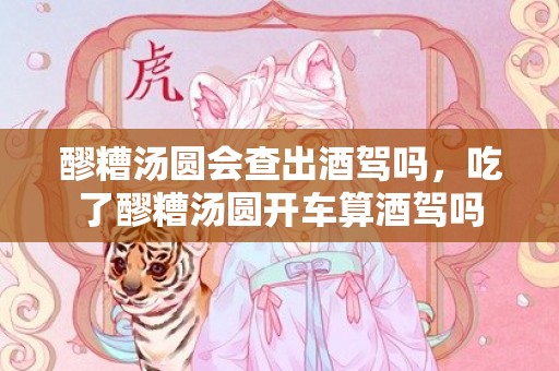 醪糟汤圆会查出酒驾吗，吃了醪糟汤圆开车算酒驾吗