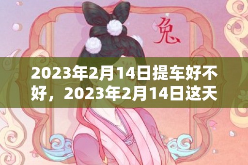 2023年2月14日提车好不好，2023年2月14日这天买车购车吉利吗
